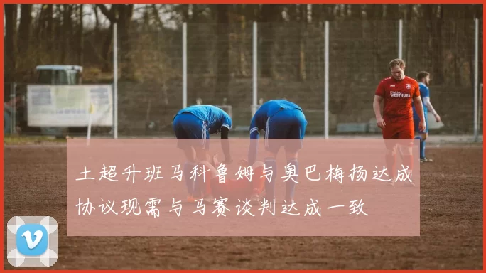 土超升班马科鲁姆与奥巴梅扬达成协议现需与马赛谈判达成一致