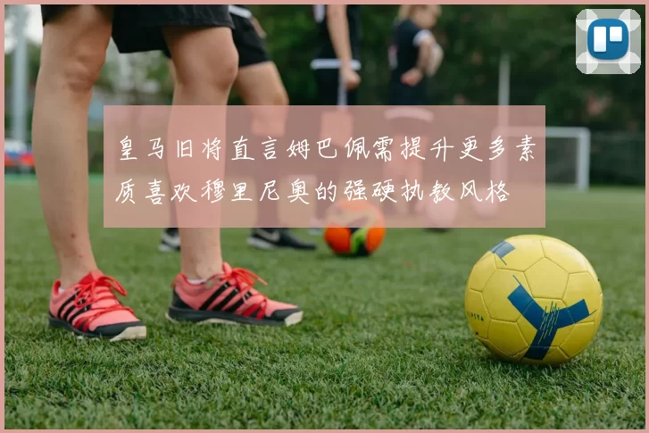 皇马旧将直言姆巴佩需提升更多素质喜欢穆里尼奥的强硬执教风格