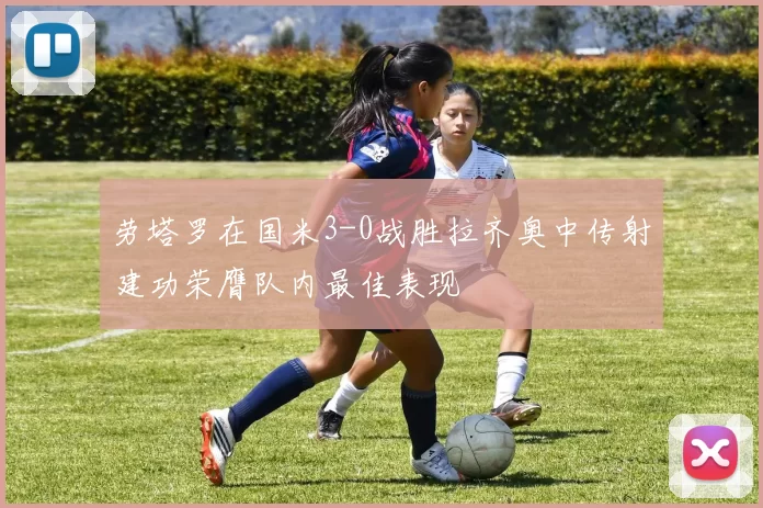 劳塔罗在国米3-0战胜拉齐奥中传射建功荣膺队内最佳表现
