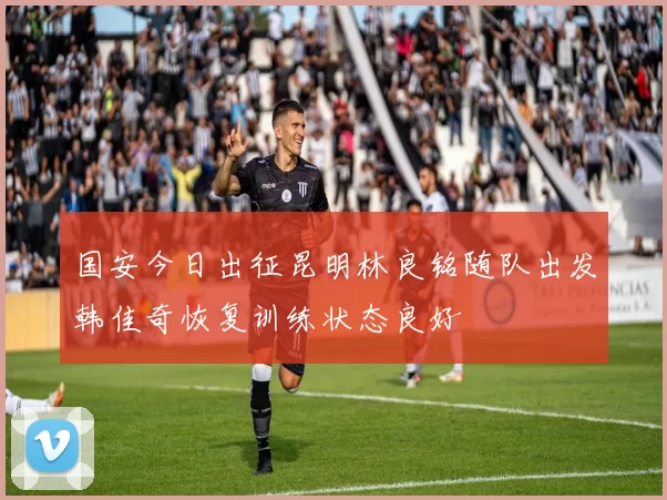 国安今日出征昆明林良铭随队出发韩佳奇恢复训练状态良好