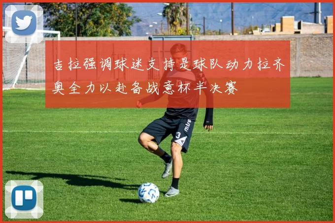 吉拉强调球迷支持是球队动力拉齐奥全力以赴备战意杯半决赛