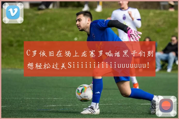 C罗依旧在场上龙塞罗喊话黑子们别想轻松过关Siiiiiiiiiiiuuuuuuu！