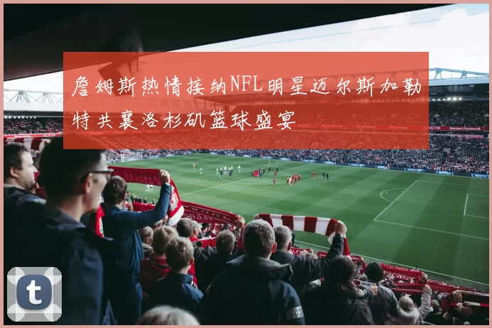 詹姆斯热情接纳NFL明星迈尔斯加勒特共襄洛杉矶篮球盛宴