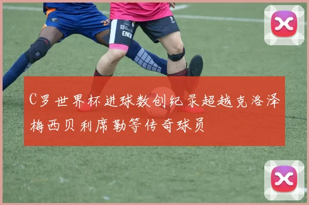 C罗世界杯进球数创纪录超越克洛泽梅西贝利席勒等传奇球员