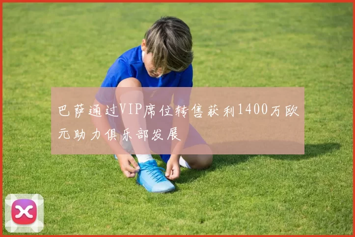 巴萨通过VIP席位转售获利1400万欧元助力俱乐部发展