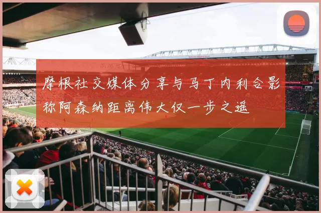 摩根社交媒体分享与马丁内利合影称阿森纳距离伟大仅一步之遥