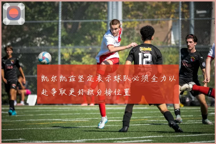 凯尔凯兹坚定表示球队必须全力以赴争取更好积分榜位置