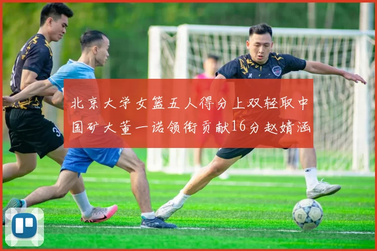 北京大学女篮五人得分上双轻取中国矿大董一诺领衔贡献16分赵婧涵接近双双