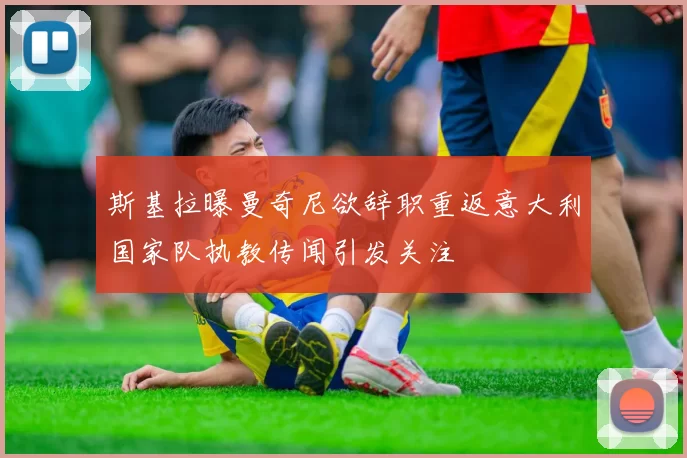 斯基拉曝曼奇尼欲辞职重返意大利国家队执教传闻引发关注