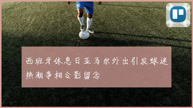 西班牙休息日亚马尔外出引发球迷热潮争相合影留念