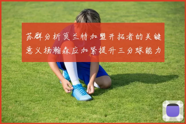 苏群分析莫兰特加盟开拓者的关键意义杨瀚森应加紧提升三分球能力