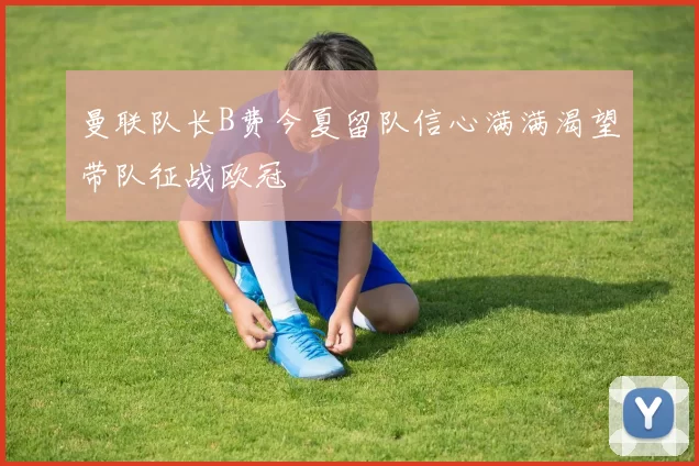 曼联队长B费今夏留队信心满满渴望带队征战欧冠