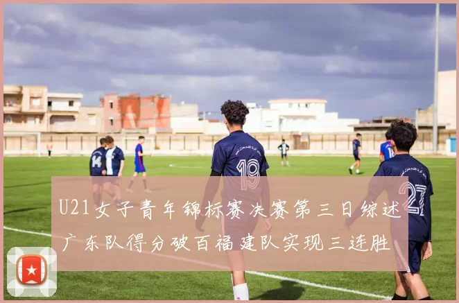 U21女子青年锦标赛决赛第三日综述广东队得分破百福建队实现三连胜