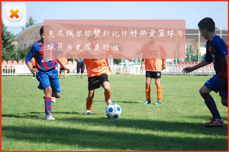 克尼佩尔称赞科比怀特热爱篮球与球员历史深度对话