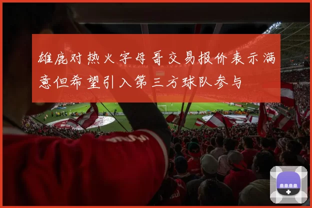 雄鹿对热火字母哥交易报价表示满意但希望引入第三方球队参与