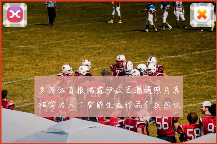 罗马体育报揭露伊瓜因邋遢照片真相实为人工智能生成作品引发热议