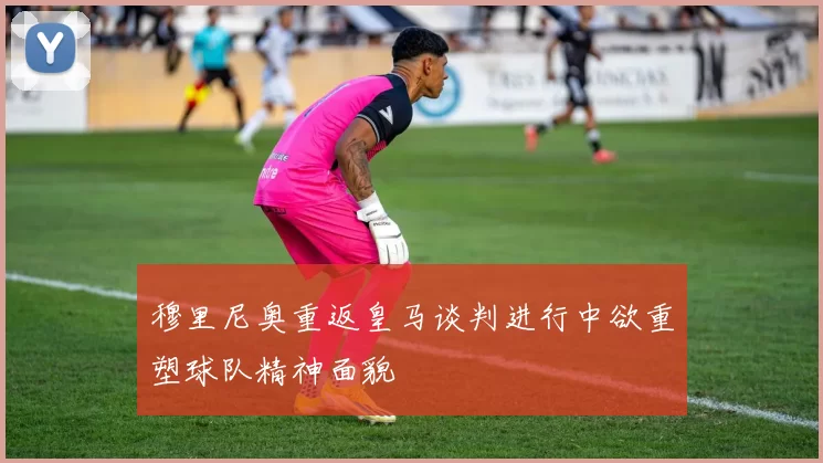 穆里尼奥重返皇马谈判进行中欲重塑球队精神面貌
