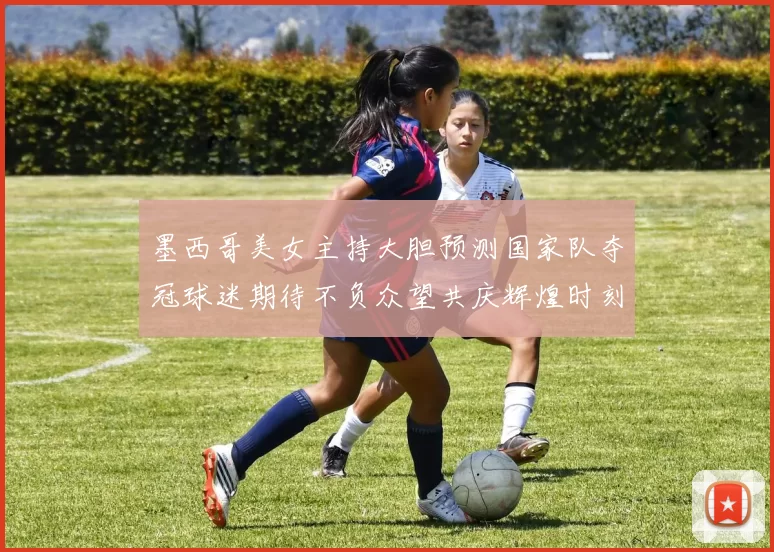 墨西哥美女主持大胆预测国家队夺冠球迷期待不负众望共庆辉煌时刻