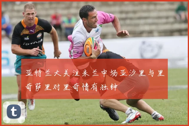 亚特兰大关注米兰中场亚沙里与里奇萨里对里奇情有独钟