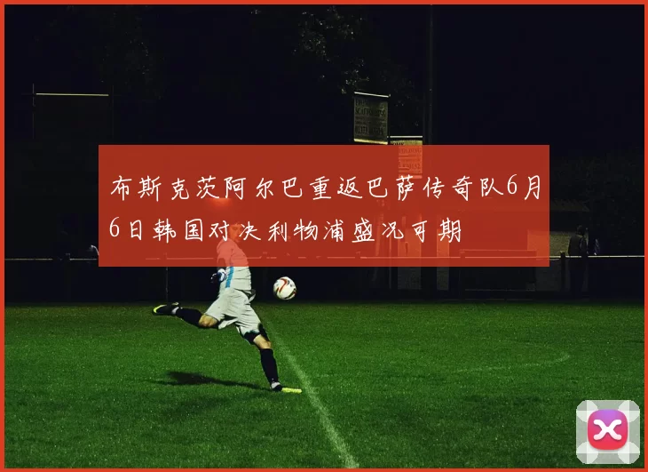 布斯克茨阿尔巴重返巴萨传奇队6月6日韩国对决利物浦盛况可期