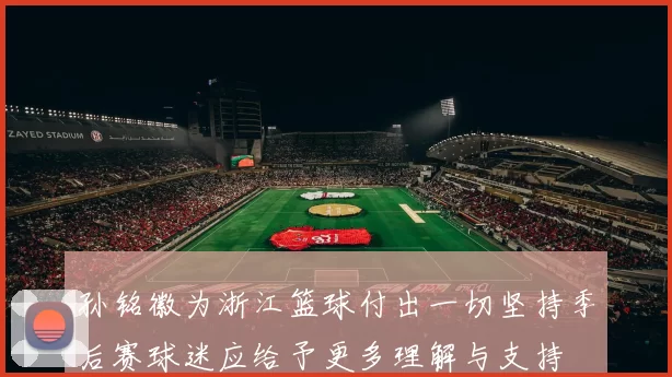 孙铭徽为浙江篮球付出一切坚持季后赛球迷应给予更多理解与支持