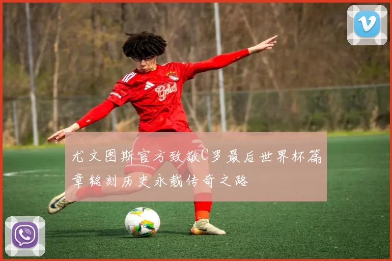 尤文图斯官方致敬C罗最后世界杯篇章铭刻历史永载传奇之路