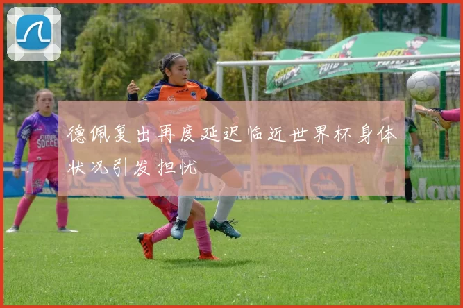 德佩复出再度延迟临近世界杯身体状况引发担忧