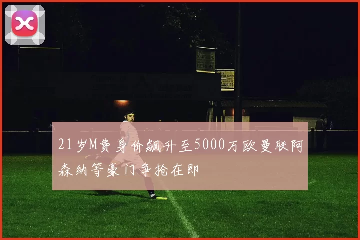 21岁M费身价飙升至5000万欧曼联阿森纳等豪门争抢在即