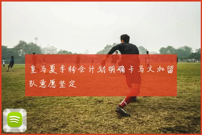 皇马夏季转会计划明确卡马文加留队意愿坚定