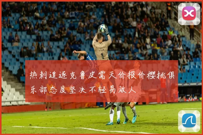 热刺追逐克鲁皮需天价报价樱桃俱乐部态度坚决不轻易放人