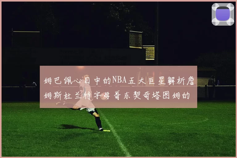 姆巴佩心目中的NBA五大巨星解析詹姆斯杜兰特字母哥东契奇塔图姆的独特魅力