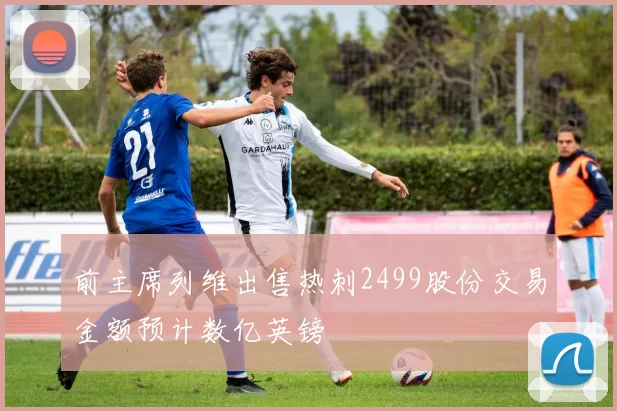 前主席列维出售热刺2499股份交易金额预计数亿英镑