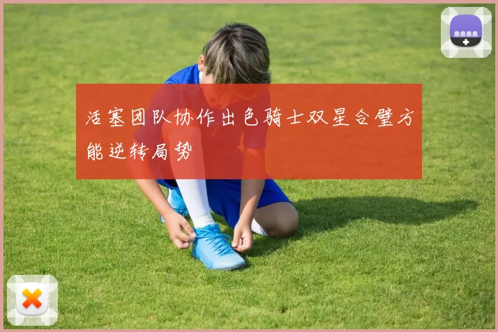 活塞团队协作出色骑士双星合璧方能逆转局势